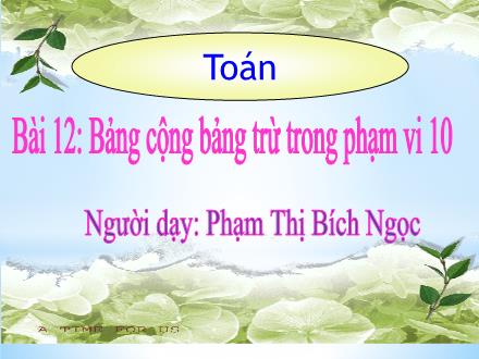 Bài giảng môn Toán Lớp 1 - Bài 12: Bảng cộng, bảng trừ trong phạm vi 10 - Phạm Thị Bích Ngọc